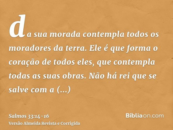 da sua morada contempla todos os moradores da terra.Ele é que forma o coração de todos eles, que contempla todas as suas obras.Não há rei que se salve com a gra