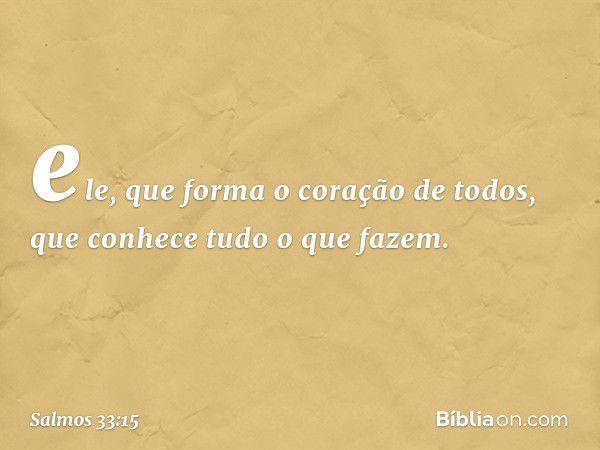 ele, que forma o coração de todos,
que conhece tudo o que fazem. -- Salmo 33:15