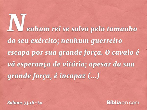 Nenhum rei se salva
pelo tamanho do seu exército;
nenhum guerreiro escapa por sua grande força. O cavalo é vã esperança de vitória;
apesar da sua grande força, 