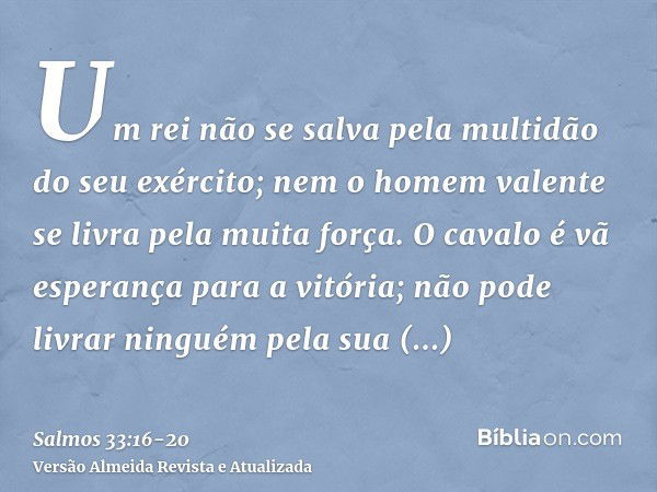 Um rei não se salva pela multidão do seu exército; nem o homem valente se livra pela muita força.O cavalo é vã esperança para a vitória; não pode livrar ninguém