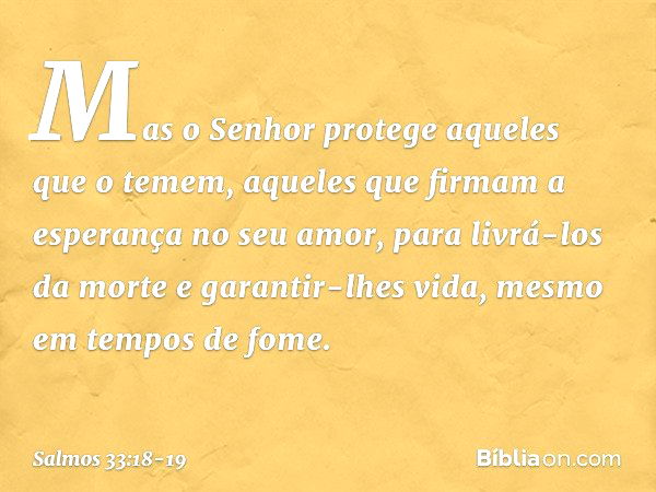 Mas o Senhor protege aqueles que o temem,
aqueles que firmam a esperança no seu amor, para livrá-los da morte e garantir-lhes vida,
mesmo em tempos de fome. -- 