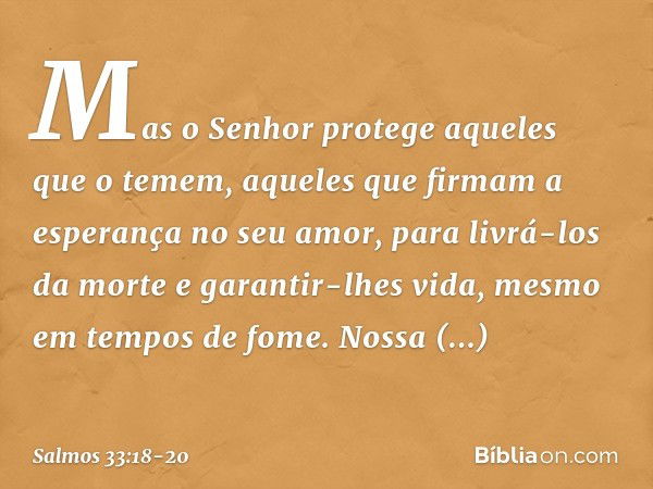 Mas o Senhor protege aqueles que o temem,
aqueles que firmam a esperança no seu amor, para livrá-los da morte e garantir-lhes vida,
mesmo em tempos de fome. Nos