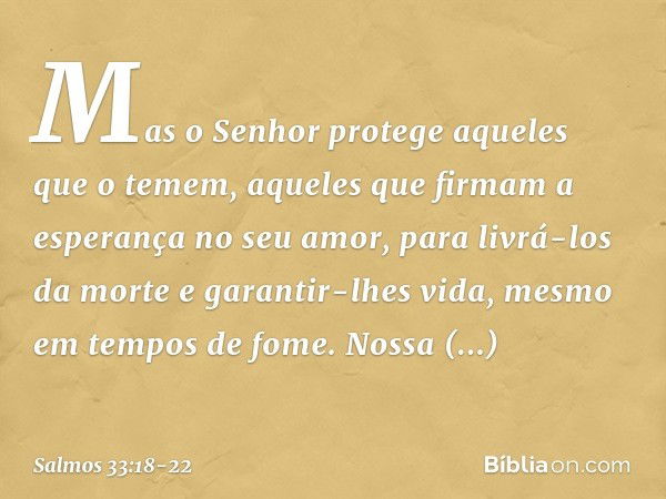 Mas o Senhor protege aqueles que o temem,
aqueles que firmam a esperança no seu amor, para livrá-los da morte e garantir-lhes vida,
mesmo em tempos de fome. Nos