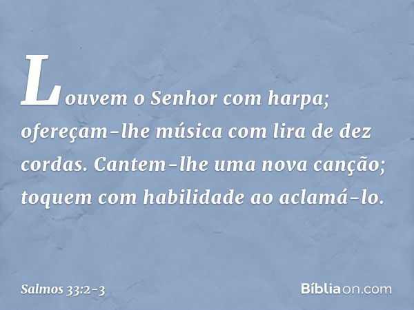 Louvem o Senhor com harpa;
ofereçam-lhe música com lira de dez cordas. Cantem-lhe uma nova canção;
toquem com habilidade ao aclamá-lo. -- Salmo 33:2-3