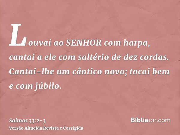 Louvai ao SENHOR com harpa, cantai a ele com saltério de dez cordas.Cantai-lhe um cântico novo; tocai bem e com júbilo.