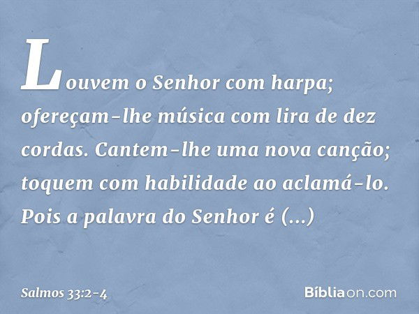 Louvem o Senhor com harpa;
ofereçam-lhe música com lira de dez cordas. Cantem-lhe uma nova canção;
toquem com habilidade ao aclamá-lo. Pois a palavra do Senhor 