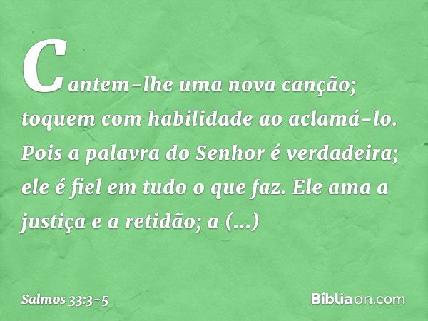 Cantem-lhe uma nova canção;
toquem com habilidade ao aclamá-lo. Pois a palavra do Senhor é verdadeira;
ele é fiel em tudo o que faz. Ele ama a justiça e a retid