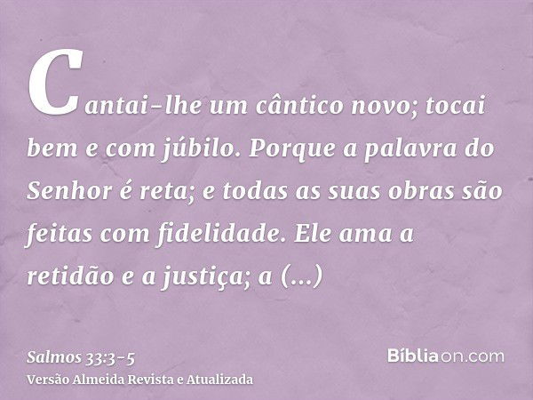 Cantai-lhe um cântico novo; tocai bem e com júbilo.Porque a palavra do Senhor é reta; e todas as suas obras são feitas com fidelidade.Ele ama a retidão e a just