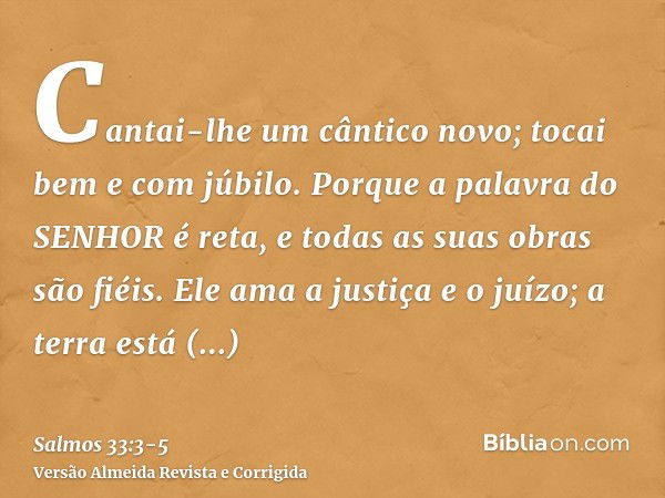 Cantai-lhe um cântico novo; tocai bem e com júbilo.Porque a palavra do SENHOR é reta, e todas as suas obras são fiéis.Ele ama a justiça e o juízo; a terra está 