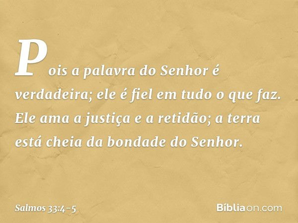 Pois a palavra do Senhor é verdadeira;
ele é fiel em tudo o que faz. Ele ama a justiça e a retidão;
a terra está cheia da bondade do Senhor. -- Salmo 33:4-5