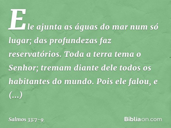 Ele ajunta as águas do mar num só lugar;
das profundezas faz reservatórios. Toda a terra tema o Senhor;
tremam diante dele
todos os habitantes do mundo. Pois el