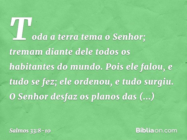 Toda a terra tema o Senhor;
tremam diante dele
todos os habitantes do mundo. Pois ele falou, e tudo se fez;
ele ordenou, e tudo surgiu. O Senhor desfaz os plano