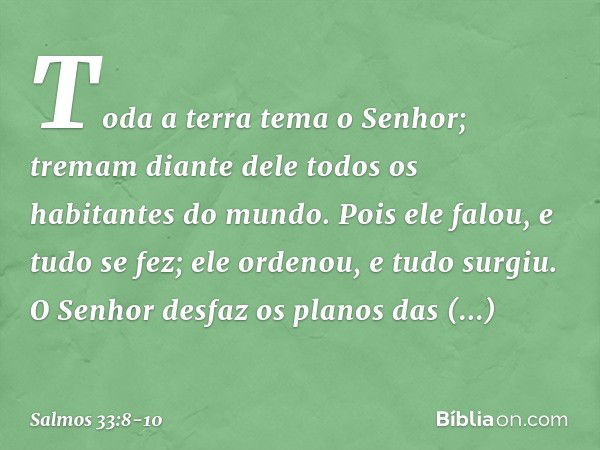 Toda a terra tema o Senhor;
tremam diante dele
todos os habitantes do mundo. Pois ele falou, e tudo se fez;
ele ordenou, e tudo surgiu. O Senhor desfaz os plano