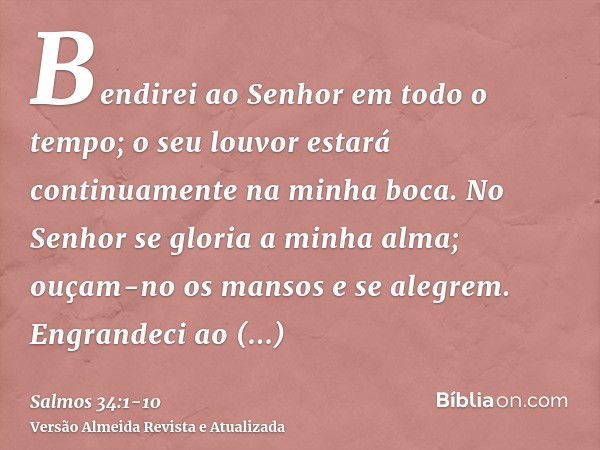 Bendirei ao Senhor em todo o tempo; o seu louvor estará continuamente na minha boca.No Senhor se gloria a minha alma; ouçam-no os mansos e se alegrem.Engrandeci