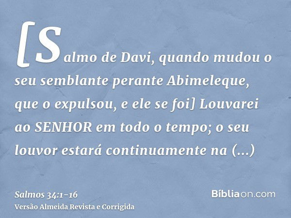 [Salmo de Davi, quando mudou o seu semblante perante Abimeleque, que o expulsou, e ele se foi] Louvarei ao SENHOR em todo o tempo; o seu louvor estará continuam