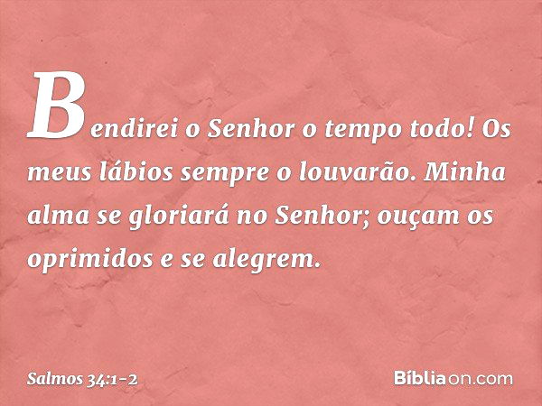 Bendirei o Senhor o tempo todo!
Os meus lábios sempre o louvarão. Minha alma se gloriará no Senhor;
ouçam os oprimidos e se alegrem. -- Salmo 34:1-2