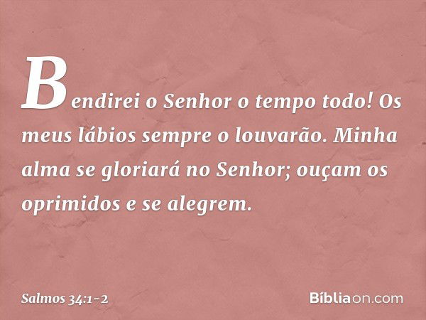 Bendirei o Senhor o tempo todo!
Os meus lábios sempre o louvarão. Minha alma se gloriará no Senhor;
ouçam os oprimidos e se alegrem. -- Salmo 34:1-2