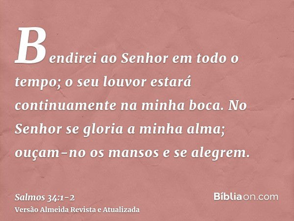 Bendirei ao Senhor em todo o tempo; o seu louvor estará continuamente na minha boca.No Senhor se gloria a minha alma; ouçam-no os mansos e se alegrem.