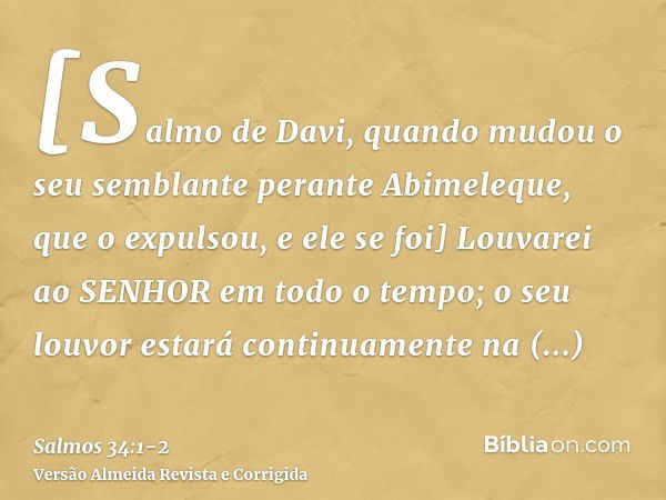 [Salmo de Davi, quando mudou o seu semblante perante Abimeleque, que o expulsou, e ele se foi] Louvarei ao SENHOR em todo o tempo; o seu louvor estará continuam