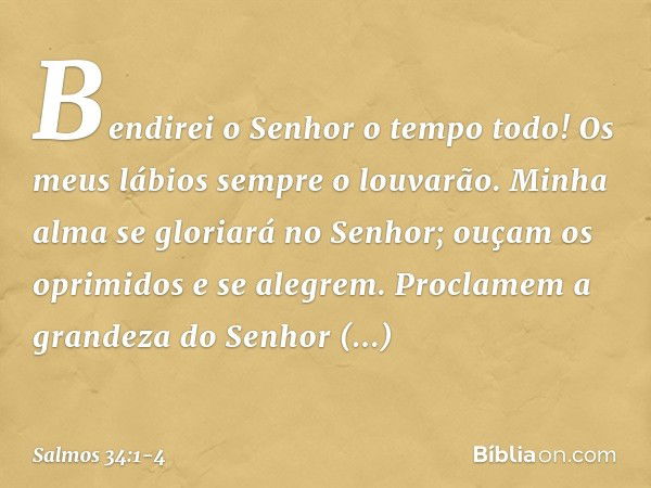 Bendirei o Senhor o tempo todo!
Os meus lábios sempre o louvarão. Minha alma se gloriará no Senhor;
ouçam os oprimidos e se alegrem. Proclamem a grandeza do Sen