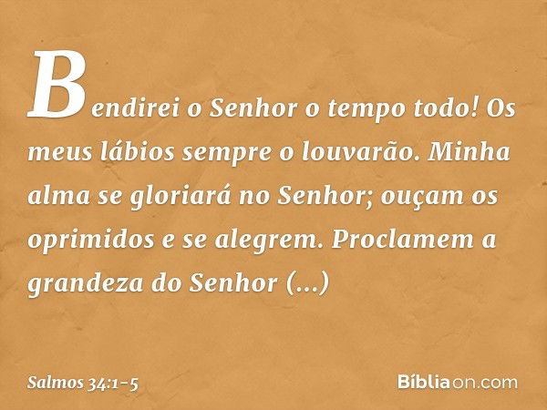 Bendirei o Senhor o tempo todo!
Os meus lábios sempre o louvarão. Minha alma se gloriará no Senhor;
ouçam os oprimidos e se alegrem. Proclamem a grandeza do Sen