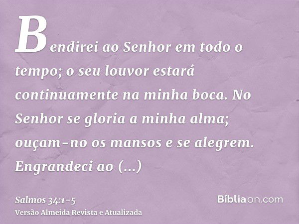 Bendirei ao Senhor em todo o tempo; o seu louvor estará continuamente na minha boca.No Senhor se gloria a minha alma; ouçam-no os mansos e se alegrem.Engrandeci