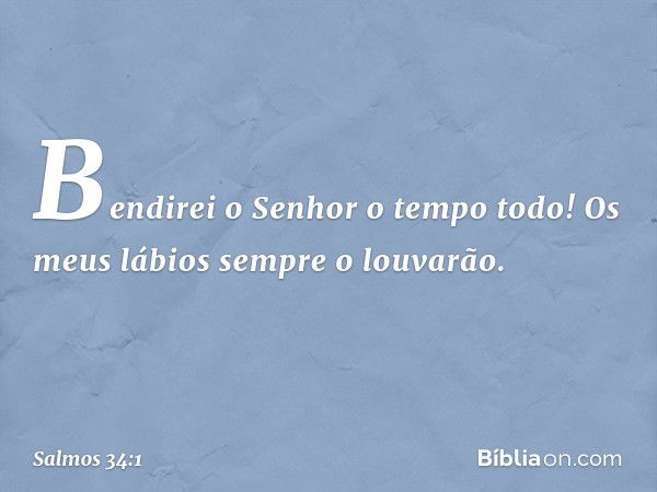 Bendirei o Senhor o tempo todo!
Os meus lábios sempre o louvarão. -- Salmo 34:1