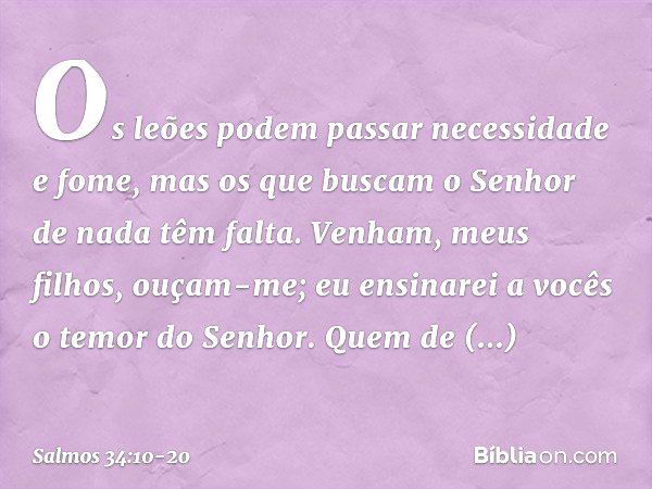 Os leões podem passar necessidade e fome,
mas os que buscam o Senhor de nada têm falta. Venham, meus filhos, ouçam-me;
eu ensinarei a vocês o temor do Senhor. Q