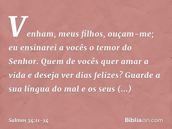 Venham, meus filhos, ouçam-me;
eu ensinarei a vocês o temor do Senhor. Quem de vocês quer amar a vida
e deseja ver dias felizes? Guarde a sua língua do mal
e os