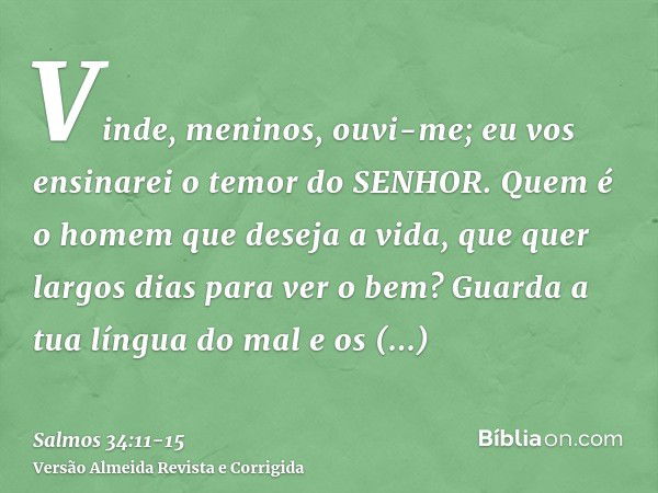 Vinde, meninos, ouvi-me; eu vos ensinarei o temor do SENHOR.Quem é o homem que deseja a vida, que quer largos dias para ver o bem?Guarda a tua língua do mal e o