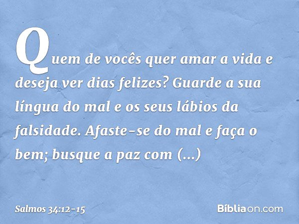 Quem de vocês quer amar a vida
e deseja ver dias felizes? Guarde a sua língua do mal
e os seus lábios da falsidade. Afaste-se do mal e faça o bem;
busque a paz 