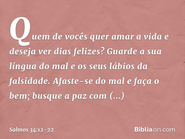 Quem de vocês quer amar a vida
e deseja ver dias felizes? Guarde a sua língua do mal
e os seus lábios da falsidade. Afaste-se do mal e faça o bem;
busque a paz 