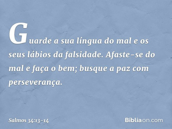 Guarde a sua língua do mal
e os seus lábios da falsidade. Afaste-se do mal e faça o bem;
busque a paz com perseverança. -- Salmo 34:13-14