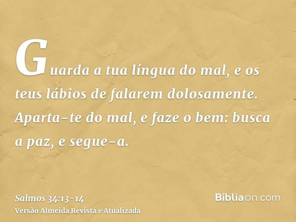 Guarda a tua língua do mal, e os teus lábios de falarem dolosamente.Aparta-te do mal, e faze o bem: busca a paz, e segue-a.