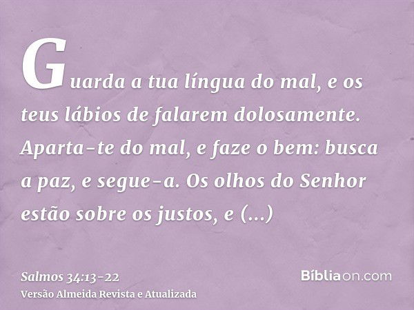 Guarda a tua língua do mal, e os teus lábios de falarem dolosamente.Aparta-te do mal, e faze o bem: busca a paz, e segue-a.Os olhos do Senhor estão sobre os jus