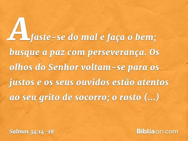 Afaste-se do mal e faça o bem;
busque a paz com perseverança. Os olhos do Senhor voltam-se para os justos
e os seus ouvidos
estão atentos ao seu grito de socorr