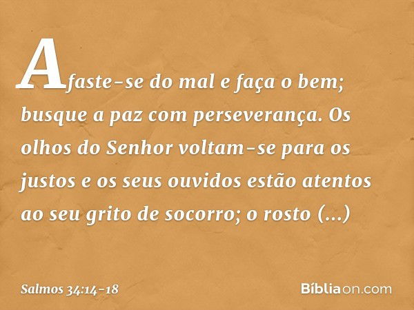 Afaste-se do mal e faça o bem;
busque a paz com perseverança. Os olhos do Senhor voltam-se para os justos
e os seus ouvidos
estão atentos ao seu grito de socorr