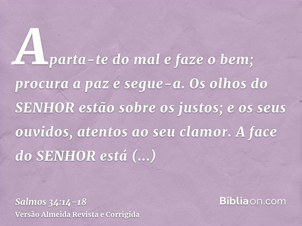 Aparta-te do mal e faze o bem; procura a paz e segue-a.Os olhos do SENHOR estão sobre os justos; e os seus ouvidos, atentos ao seu clamor.A face do SENHOR está 