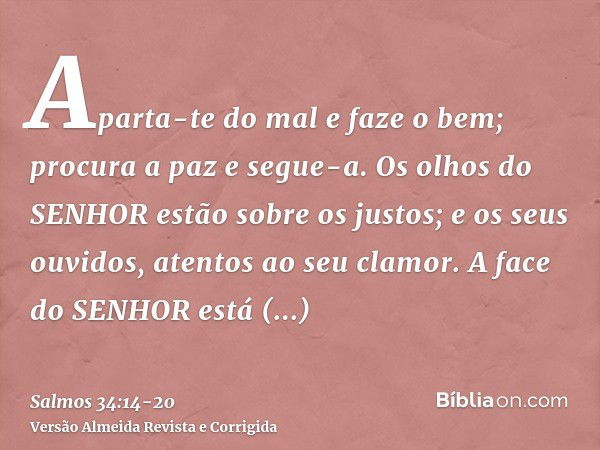 Aparta-te do mal e faze o bem; procura a paz e segue-a.Os olhos do SENHOR estão sobre os justos; e os seus ouvidos, atentos ao seu clamor.A face do SENHOR está 