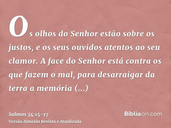 Os olhos do Senhor estão sobre os justos, e os seus ouvidos atentos ao seu clamor.A face do Senhor está contra os que fazem o mal, para desarraigar da terra a m