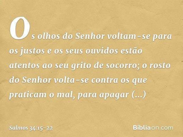 Os olhos do Senhor voltam-se para os justos
e os seus ouvidos
estão atentos ao seu grito de socorro; o rosto do Senhor
volta-se contra os que praticam o mal,
pa