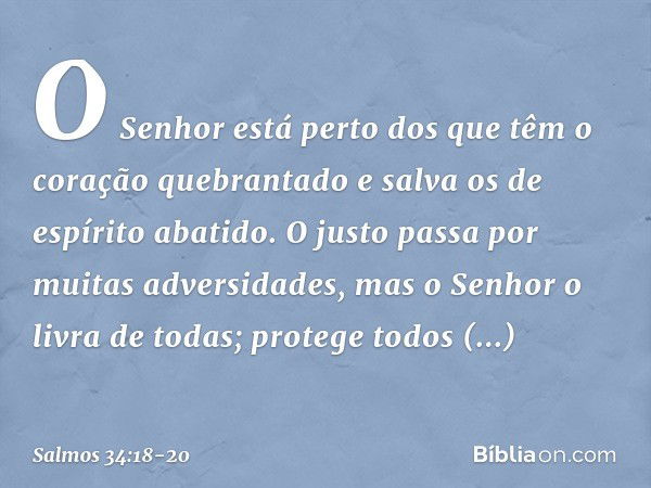 O Senhor está perto
dos que têm o coração quebrantado
e salva os de espírito abatido. O justo passa por muitas adversidades,
mas o Senhor o livra de todas; prot