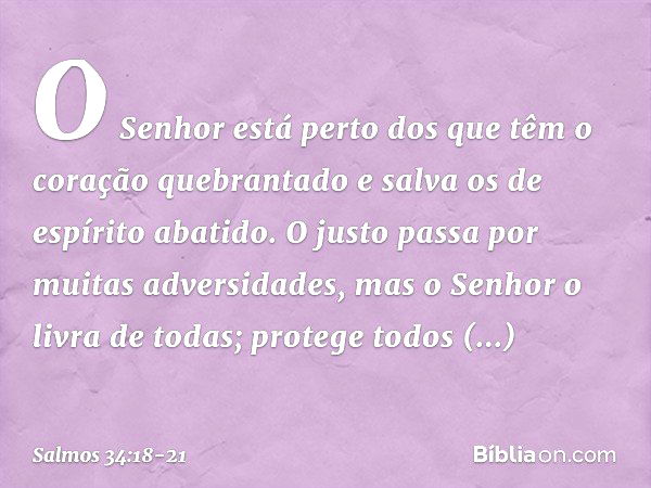 O Senhor está perto
dos que têm o coração quebrantado
e salva os de espírito abatido. O justo passa por muitas adversidades,
mas o Senhor o livra de todas; prot