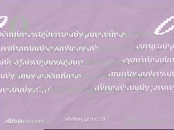 O Senhor está perto
dos que têm o coração quebrantado
e salva os de espírito abatido. O justo passa por muitas adversidades,
mas o Senhor o livra de todas; prot