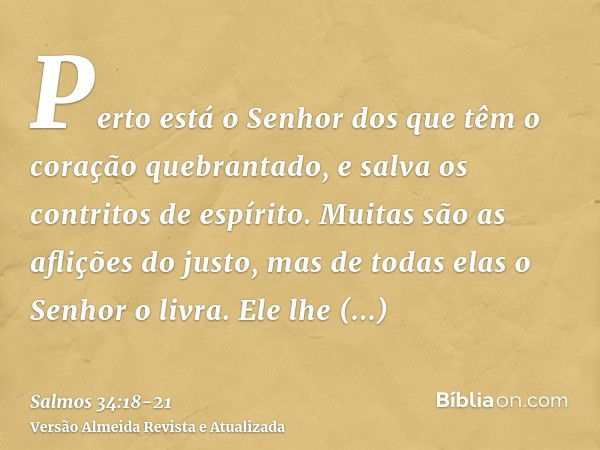 Perto está o Senhor dos que têm o coração quebrantado, e salva os contritos de espírito.Muitas são as aflições do justo, mas de todas elas o Senhor o livra.Ele 