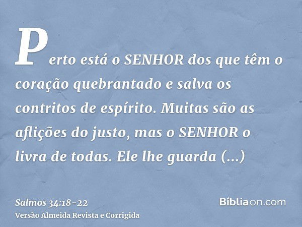 Perto está o SENHOR dos que têm o coração quebrantado e salva os contritos de espírito.Muitas são as aflições do justo, mas o SENHOR o livra de todas.Ele lhe gu