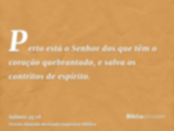 Perto está o Senhor dos que têm o coração quebrantado, e salva os contritos de espírito.