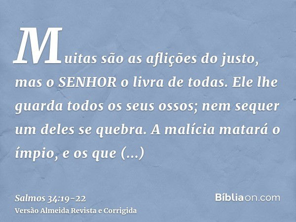 Muitas são as aflições do justo, mas o SENHOR o livra de todas.Ele lhe guarda todos os seus ossos; nem sequer um deles se quebra.A malícia matará o ímpio, e os 