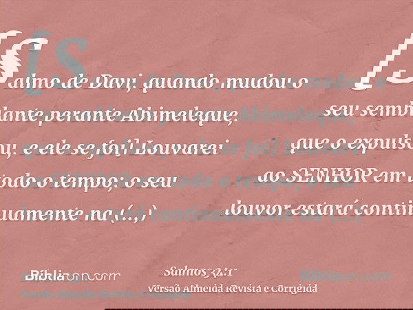 [Salmo de Davi, quando mudou o seu semblante perante Abimeleque, que o expulsou, e ele se foi] Louvarei ao SENHOR em todo o tempo; o seu louvor estará continuam