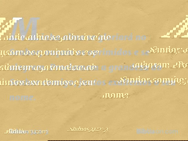 Minha alma se gloriará no Senhor;
ouçam os oprimidos e se alegrem. Proclamem a grandeza do Senhor comigo;
juntos exaltemos o seu nome. -- Salmo 34:2-3